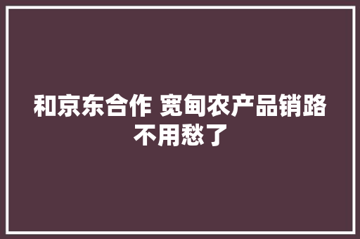 和京东合作 宽甸农产品销路不用愁了 和京东合作 宽甸农产品销路不用愁了 人工智能