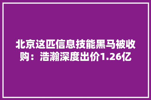 北京这匹信息技能黑马被收购：浩瀚深度出价1.26亿 北京这匹信息技能黑马被收购：浩瀚深度出价1.26亿 智能家居