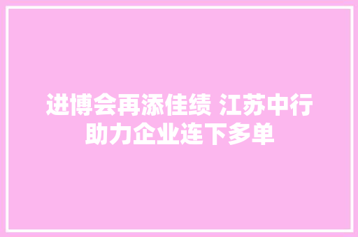 进博会再添佳绩 江苏中行助力企业连下多单
