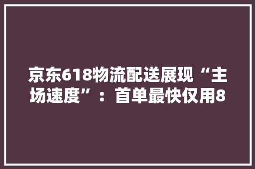 京东618物流配送展现“主场速度”：首单最快仅用8分钟送达