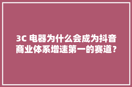 3C 电器为什么会成为抖音商业体系增速第一的赛道？