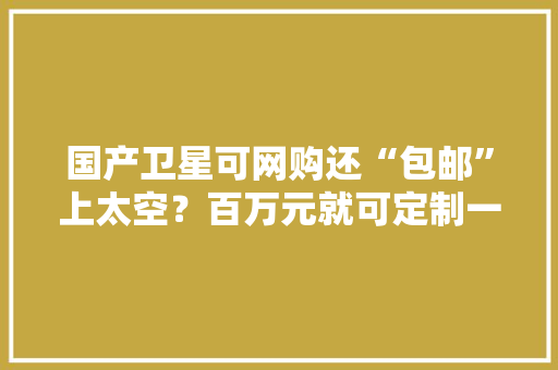 国产卫星可网购还“包邮”上太空？百万元就可定制一颗！