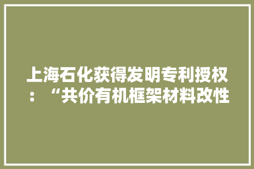 上海石化获得发明专利授权：“共价有机框架材料改性环氧树脂上浆剂及其制备和应用”
