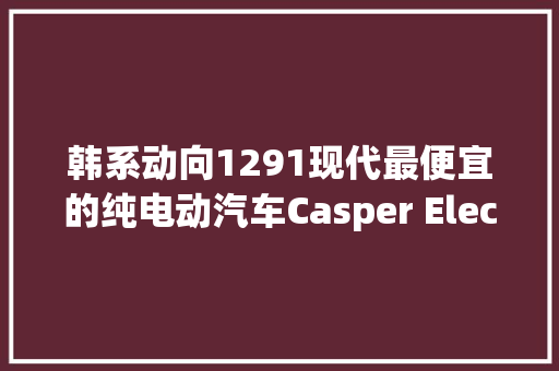韩系动向1291现代最便宜的纯电动汽车Casper Electric宣告！