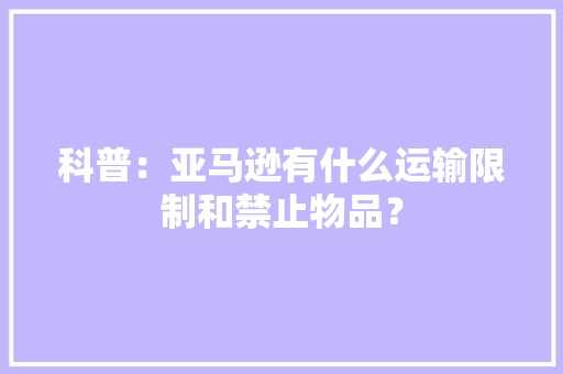 科普：亚马逊有什么运输限制和禁止物品？ 科普：亚马逊有什么运输限制和禁止物品？ 互联通信