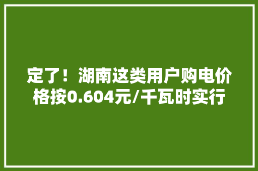 定了！湖南这类用户购电价格按0.604元/千瓦时实行
