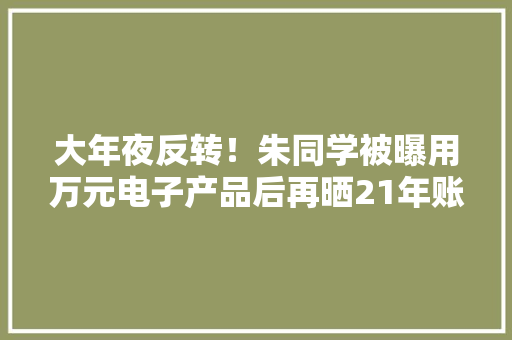 大年夜反转！朱同学被曝用万元电子产品后再晒21年账单激发烧议