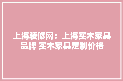 上海装修网：上海实木家具品牌 实木家具定制价格