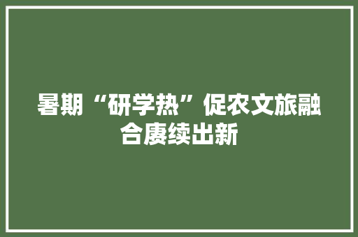 暑期“研学热”促农文旅融合赓续出新