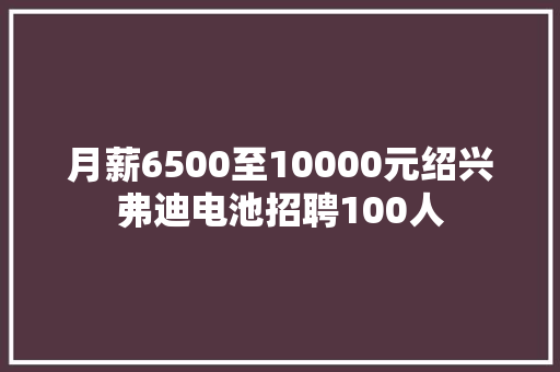 月薪6500至10000元绍兴弗迪电池招聘100人