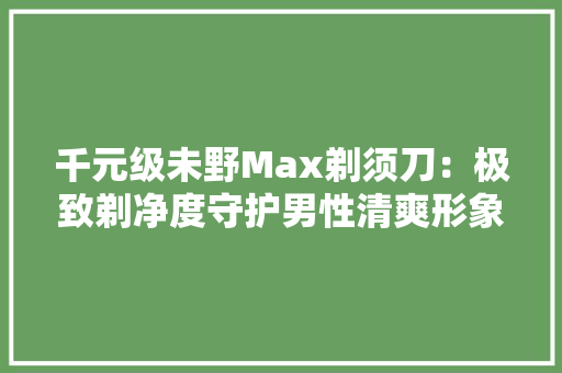 千元级未野Max剃须刀：极致剃净度守护男性清爽形象！ 千元级未野Max剃须刀：极致剃净度守护男性清爽形象！ 人工智能