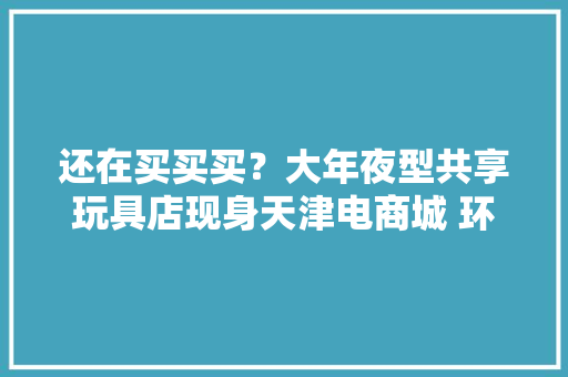 还在买买买？大年夜型共享玩具店现身天津电商城 环保又实惠