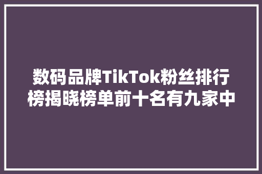 数码品牌TikTok粉丝排行榜揭晓榜单前十名有九家中国企业
