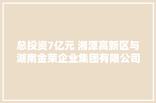 总投资7亿元 湘潭高新区与湖南金荣企业集团有限公司成功签约
