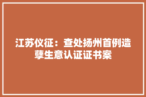江苏仪征：查处扬州首例造孽生意认证证书案