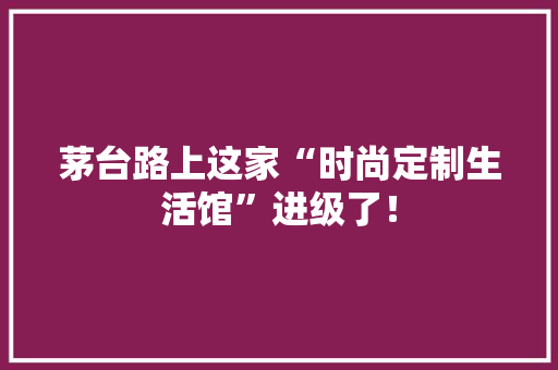 茅台路上这家“时尚定制生活馆”进级了！