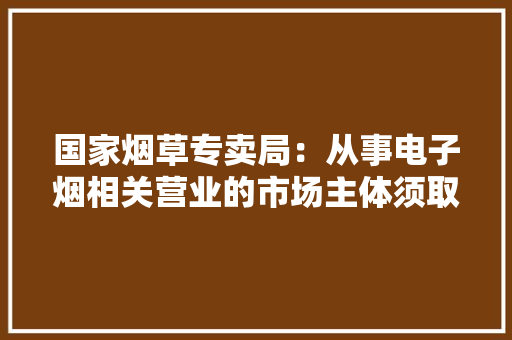 国家烟草专卖局：从事电子烟相关营业的市场主体须取得主管部门核发的许可证