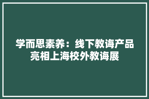 学而思素养：线下教诲产品亮相上海校外教诲展
