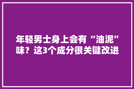 年轻男士身上会有“油泥”味？这3个成分很关键改进体喷鼻香很简单