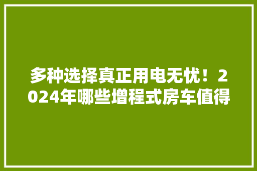 多种选择真正用电无忧！2024年哪些增程式房车值得关注？