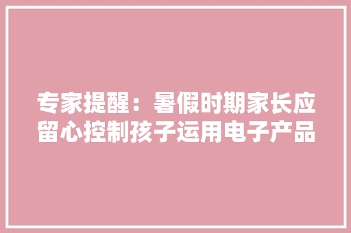 专家提醒：暑假时期家长应留心控制孩子运用电子产品的办法和时长 专家提醒：暑假时期家长应留心控制孩子运用电子产品的办法和时长 人工智能