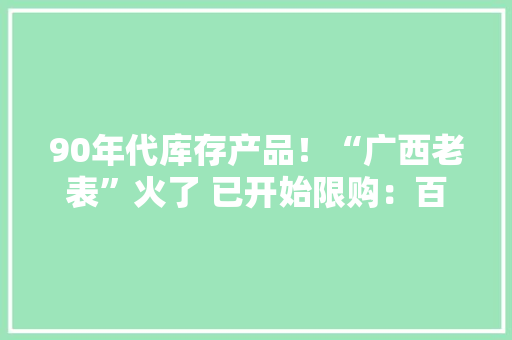 90年代库存产品！“广西老表”火了 已开始限购：百元被热炒到万元