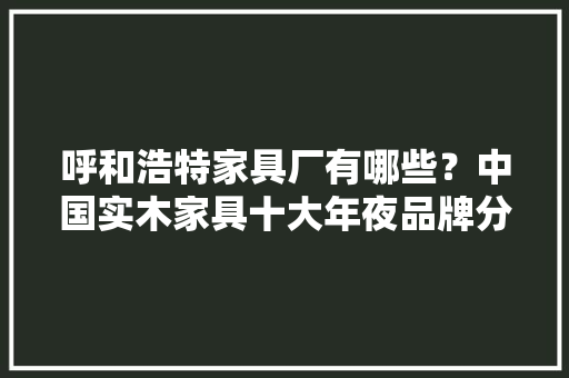 呼和浩特家具厂有哪些？中国实木家具十大年夜品牌分享 呼和浩特家具厂有哪些？中国实木家具十大年夜品牌分享 智能家居