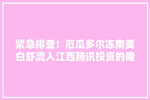 紧急排查！厄瓜多尔冻南美白虾流入江西腾讯投资的隆盛优选：正召回销毁