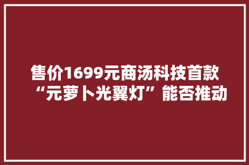 售价1699元商汤科技首款“元萝卜光翼灯”能否推动消费级硬件周全 AI 化？