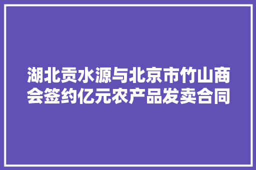 湖北贡水源与北京市竹山商会签约亿元农产品发卖合同