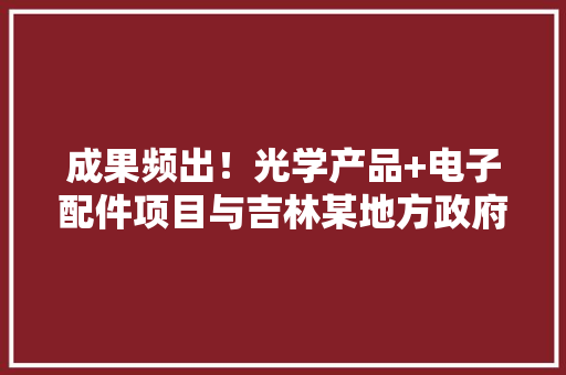 成果频出！光学产品+电子配件项目与吉林某地方政府签订投资协议