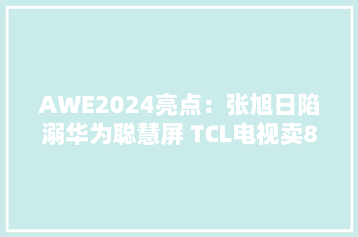 AWE2024亮点：张旭日陷溺华为聪慧屏 TCL电视卖80万