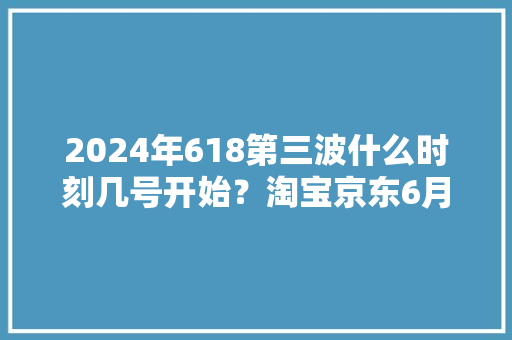 2024年618第三波什么时刻几号开始？淘宝京东6月15日到6月18日最划算优惠力度最大年夜 2024年618第三波什么时刻几号开始？淘宝京东6月15日到6月18日最划算优惠力度最大年夜 互联通信