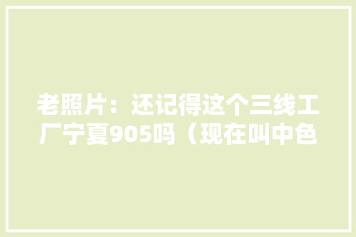 老照片：还记得这个三线工厂宁夏905吗（现在叫中色东方） 老照片：还记得这个三线工厂宁夏905吗（现在叫中色东方） 智能科技