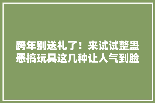 跨年别送礼了！来试试整蛊恶搞玩具这几种让人气到脸红脖子粗 跨年别送礼了！来试试整蛊恶搞玩具这几种让人气到脸红脖子粗 互联通信