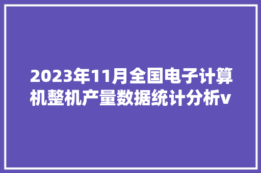 2023年11月全国电子计算机整机产量数据统计分析vvv 2023年11月全国电子计算机整机产量数据统计分析vvv 智能科技