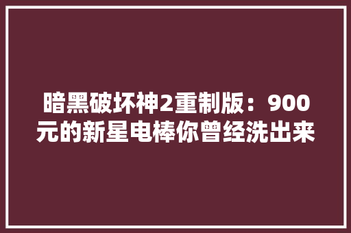 暗黑破坏神2重制版：900元的新星电棒你曾经洗出来过吗？ 暗黑破坏神2重制版：900元的新星电棒你曾经洗出来过吗？ 智能家居