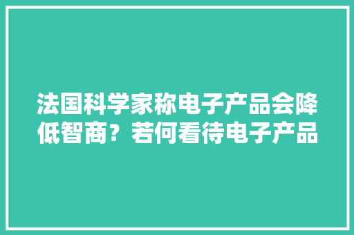 法国科学家称电子产品会降低智商？若何看待电子产品的利与弊 法国科学家称电子产品会降低智商？若何看待电子产品的利与弊 智能家居