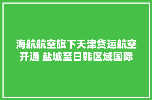 海航航空旗下天津货运航空开通 盐城至日韩区域国际货运航线
