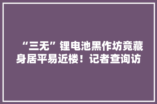 “三无”锂电池黑作坊竟藏身居平易近楼！记者查询访问时现场溘然起火→