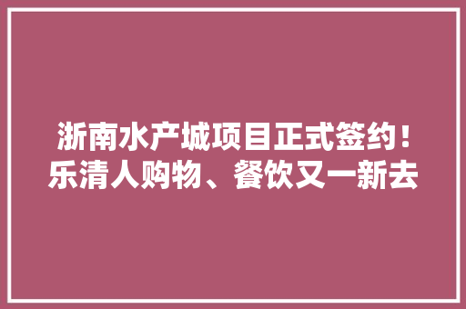 浙南水产城项目正式签约！乐清人购物、餐饮又一新去处 浙南水产城项目正式签约！乐清人购物、餐饮又一新去处 互联通信