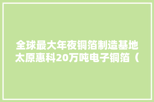 全球最大年夜铜箔制造基地太原惠科20万吨电子铜箔（一期）项目投产 全球最大年夜铜箔制造基地太原惠科20万吨电子铜箔（一期）项目投产 互联通信