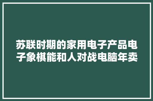苏联时期的家用电子产品电子象棋能和人对战电脑年卖约4万台 苏联时期的家用电子产品电子象棋能和人对战电脑年卖约4万台 互联通信