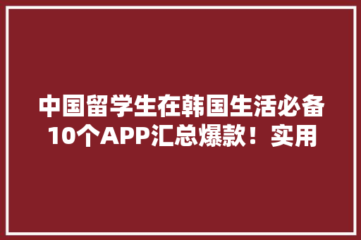 中国留学生在韩国生活必备10个APP汇总爆款！实用 中国留学生在韩国生活必备10个APP汇总爆款！实用 人工智能