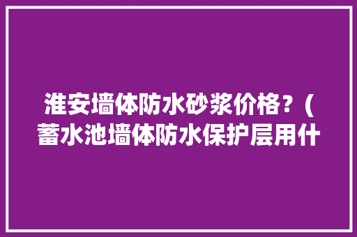 淮安墙体防水砂浆价格？(蓄水池墙体防水保护层用什么砂浆)
