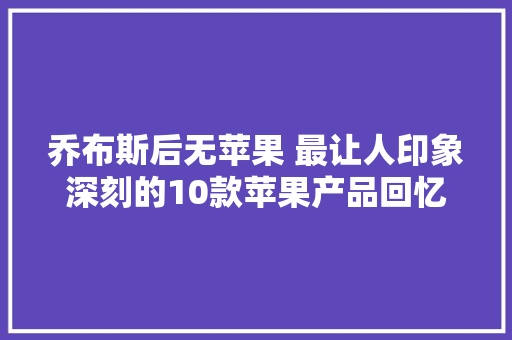乔布斯后无苹果 最让人印象深刻的10款苹果产品回忆