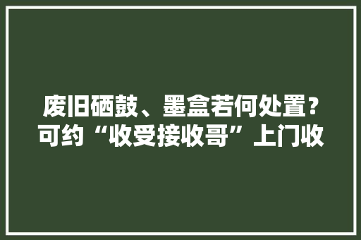 废旧硒鼓、墨盒若何处置？可约“收受接收哥”上门收 废旧硒鼓、墨盒若何处置？可约“收受接收哥”上门收 互联通信