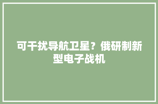可干扰导航卫星？俄研制新型电子战机