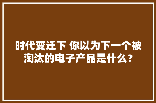 时代变迁下 你以为下一个被淘汰的电子产品是什么？ 时代变迁下 你以为下一个被淘汰的电子产品是什么？ 人工智能