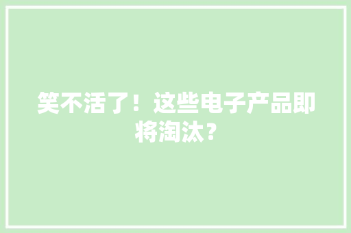 笑不活了！这些电子产品即将淘汰？ 笑不活了！这些电子产品即将淘汰？ 互联通信